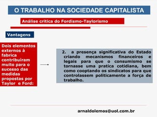 arnaldolemos@uol.com.br
O TRABALHO NA SOCIEDADE CAPITALISTA
Análise critica do Fordismo-Taylorismo
Vantagens
Dois elementos
externos à
fabrica
contribuíram
muito para o
sucesso das
medidas
propostas por
Taylor e Ford:
2. a presença significativa do Estado
criando mecanismos financeiros e
legais para que o consumismo se
tornasse uma pratica cotidiana, bem
como cooptando os sindicatos para que
controlassem politicamente a força de
trabalho.
 