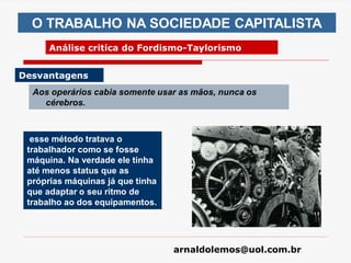 arnaldolemos@uol.com.br
Aos operários cabia somente usar as mãos, nunca os
cérebros.
O TRABALHO NA SOCIEDADE CAPITALISTA
Análise critica do Fordismo-Taylorismo
Desvantagens
esse método tratava o
trabalhador como se fosse
máquina. Na verdade ele tinha
até menos status que as
próprias máquinas já que tinha
que adaptar o seu ritmo de
trabalho ao dos equipamentos.
 