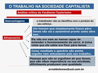 arnaldolemos@uol.com.br
O TRABALHO NA SOCIEDADE CAPITALISTA
Análise critica do Fordismo-Taylorismo
Desvantagens
Alheamento
o trabalhador não se identifica com o produto do
seu esforço.
Como resultado o operário não sentia
orgulho nem entusiasmo pelo seu trabalho..
Um homem que simplesmente fixava pára-
lamas não via o automóvel pronto como obra
sua..
Ele não era nem ao menos capaz de
entender o funcionamento do carro. A única
coisa que ele sabia era fixar pára-lamas
Pessoas que não se orgulham do que fazem,
que não vêem importância na sua atividade,
dificilmente produzem com qualidade
 