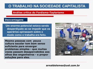 arnaldolemos@uol.com.br
Um enorme potencial estava sendo
desperdiçado ao se impedir que os
operários opinassem sobre o
modo como o trabalho era feito.
O TRABALHO NA SOCIEDADE CAPITALISTA
Análise critica do Fordismo-Taylorismo
Desvantagens
Mesmo pessoas com pouca
cultura escolar tem bom senso
suficiente para enxergar
problemas simples - que muitas
vezes passam desapercebidos aos
olhos dos engenheiros - e propor
soluções para eles.
 