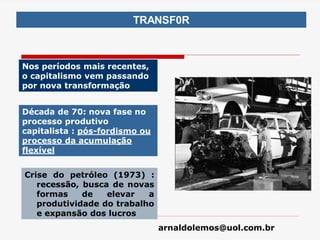 arnaldolemos@uol.com.br
TRANSF0R
Nos períodos mais recentes,
o capitalismo vem passando
por nova transformação
Crise do petróleo (1973) :
recessão, busca de novas
formas de elevar a
produtividade do trabalho
e expansão dos lucros
Década de 70: nova fase no
processo produtivo
capitalista : pós-fordismo ou
processo da acumulação
flexível
 