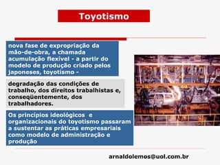 arnaldolemos@uol.com.br
Toyotismo
nova fase de expropriação da
mão-de-obra, a chamada
acumulação flexível - a partir do
modelo de produção criado pelos
japoneses, toyotismo -
degradação das condições de
trabalho, dos direitos trabalhistas e,
conseqüentemente, dos
trabalhadores.
Os princípios ideológicos e
organizacionais do toyotismo passaram
a sustentar as práticas empresariais
como modelo de administração e
produção
 