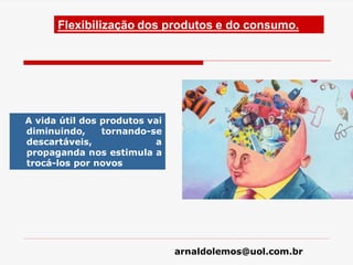 arnaldolemos@uol.com.br
Flexibilização dos produtos e do consumo.
A vida útil dos produtos vai
diminuindo, tornando-se
descartáveis, a
propaganda nos estimula a
trocá-los por novos
 