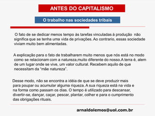 arnaldolemos@uol.com.br
O fato de se dedicar menos tempo às tarefas vinculadas à produção não
significa que se tenha uma vida de privações. Ao contrario, essas sociedade
viviam muito bem alimentadas.
A explicação para o fato de trabalharem muito menos que nós está no modo
como se relacionam com a natureza,muito diferente do nosso.A terra é, alem
de um lugar onde se vive, um valor cultural. Recebem aquilo de que
necessitam da “mãe natureza”.
Desse modo, não se encontra a idéia de que se deve produzir mais
para poupar ou acumular alguma riqueza. A sua riqueza está na vida e
na forma como passam os dias. O tempo é utilizado para descansar,
divertir-se, dançar, caçar, pescar, plantar, colher e para o cumprimento
das obrigações rituais.
ANTES DO CAPITALISMO
O trabalho nas sociedades tribais
 