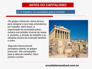 arnaldolemos@uol.com.br
Os gregos utilizavam vários termos
para designar o que hoje entendemos
por trabalho. Alem disso, a
organização da sociedade greco-
romana era também diversa da nossa
e, portanto, a divisão do trabalho e as
relações sociais de produção também
o eram.
Segundo Hanna Arendt,
pensadora alemã, os gregos
possuíam três concepções
para a idéia de trabalho: labor,
poiesis e práxis
ANTES DO CAPITALISMO
2. O trabalho na sociedade greco-romana
 