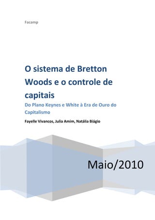 Facamp




O sistema de Bretton
Woods e o controle de
capitais
Do Plano Keynes e White à Era de Ouro do
Capitalismo
Fayelle Vivancos, Julia Amim, Natália Biágio




                                    Maio/2010
 