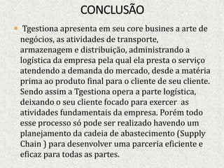  Tgestiona apresenta em seu core busines a arte de
negócios, as atividades de transporte,
armazenagem e distribuição, administrando a
logística da empresa pela qual ela presta o serviço
atendendo a demanda do mercado, desde a matéria
prima ao produto final para o cliente de seu cliente.
Sendo assim a Tgestiona opera a parte logística,
deixando o seu cliente focado para exercer as
atividades fundamentais da empresa. Porém todo
esse processo só pode ser realizado havendo um
planejamento da cadeia de abastecimento (Supply
Chain ) para desenvolver uma parceria eficiente e
eficaz para todas as partes.
 