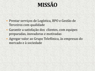 Prestar serviços de Logística, BPO e Gestão de
Terceiros com qualidade
 Garantir a satisfação dos clientes, com equipes
preparadas, inovadoras e motivadas
 Agregar valor ao Grupo Telefônica, às empresas do
mercado e à sociedade.
 