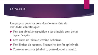 CONCEITO
Um projeto pode ser considerado uma série de
atividades e tarefas que:
 Tem um objetivo específico a ser atingido com certas
especificações.
 Tem datas de início e término definidas.
 Tem limites de recursos financeiros (se for aplicável).
 Consome recursos (dinheiro, pessoal, equipamento).
 