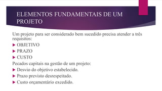 ELEMENTOS FUNDAMENTAIS DE UM
PROJETO
Um projeto para ser considerado bem sucedido precisa atender a três
requisitos:
 OBJETIVO
 PRAZO
 CUSTO
Pecados capitais na gestão de um projeto:
 Desvio do objetivo estabelecido.
 Prazo previsto desrespeitado.
 Custo orçamentário excedido.
 