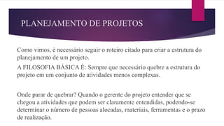 PLANEJAMENTO DE PROJETOS
Como vimos, é necessário seguir o roteiro citado para criar a estrutura do
planejamento de um projeto.
A FILOSOFIA BÁSICA É: Sempre que necessário quebre a estrutura do
projeto em um conjunto de atividades menos complexas.
Onde parar de quebrar? Quando o gerente do projeto entender que se
chegou a atividades que podem ser claramente entendidas, podendo-se
determinar o número de pessoas alocadas, materiais, ferramentas e o prazo
de realização.
 