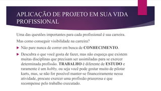 APLICAÇÃO DE PROJETO EM SUA VIDA
PROFISSIONAL
Uma das questões importantes para cada profissional é sua carreira.
Mas como conseguir visibilidade na carreira?
 Não pare nunca de correr em busca de CONHECIMENTO.
 Descubra o que você gosta de fazer, mas não esqueça que existem
muitas disciplinas que precisam ser assimiladas para se exercer
determinada profissão. TRABALHO é diferente de ESTUDO e
raramente é um hobby, ou seja você pode gostar muito de pilotar
karts, mas, se não for possível manter-se financeiramente nessa
atividade, procure exercer uma profissão prazerosa e que
recompense pelo trabalho executado.
 