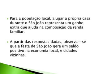  Para a população local, alugar a própria casa
durante o São João representa um ganho
extra que ajuda na composição da renda
familiar.
 A partir das respostas dadas, observa--se
que a festa de São João gera um saldo
positivo na economia local, e cidades
vizinhas.
 