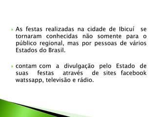  As festas realizadas na cidade de Ibicuí se
tornaram conhecidas não somente para o
público regional, mas por pessoas de vários
Estados do Brasil.
 contam com a divulgação pelo Estado de
suas festas através de sites facebook
watssapp, televisão e rádio.
 