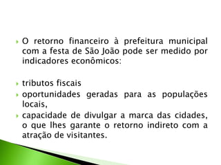  O retorno financeiro à prefeitura municipal
com a festa de São João pode ser medido por
indicadores econômicos:
 tributos fiscais
 oportunidades geradas para as populações
locais,
 capacidade de divulgar a marca das cidades,
o que lhes garante o retorno indireto com a
atração de visitantes.
 