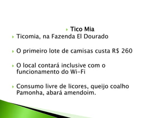  Tico Mia
 Ticomia, na Fazenda El Dourado
 O primeiro lote de camisas custa R$ 260
 O local contará inclusive com o
funcionamento do Wi-Fi
 Consumo livre de licores, queijo coalho
Pamonha, abará amendoim.
 