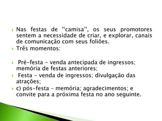  Nas festas de '‘camisa’', os seus promotores
sentem a necessidade de criar, e explorar, canais
de comunicação com seus foliões.
 Três momentos:
 Pré-festa - venda antecipada de ingressos;
memória de festas anteriores;
 Festa - venda de ingressos; divulgação das
atrações;
 c) pós-festa – memória; agradecimentos; e
convite para a próxima festa no ano seguinte.
 