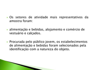  Os setores de atividade mais representativos da
amostra foram:
 alimentação e bebidas, alojamento e comércio de
vestuário e calçados.
 Procurada pelo público jovem, os estabelecimentos
de alimentação e bebidas foram selecionados pela
identificação com a natureza do objeto.
 