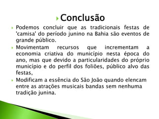  Conclusão
 Podemos concluir que as tradicionais festas de
'camisa' do período junino na Bahia são eventos de
grande público.
 Movimentam recursos que incrementam a
economia criativa do município nesta época do
ano, mas que devido a particularidades do próprio
município e do perfil dos foliões, público alvo das
festas,
 Modificam a essência do São João quando elencam
entre as atrações musicais bandas sem nenhuma
tradição junina.
 