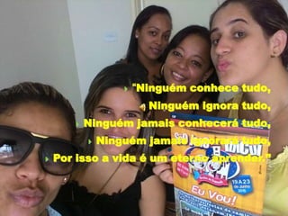  “Ninguém conhece tudo,
 Ninguém ignora tudo,
 Ninguém jamais conhecerá tudo,
 Ninguém jamais ignorará tudo,
 Por isso a vida é um eterno aprender.”
 