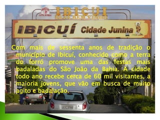Com mais de sessenta anos de tradição o
município de Ibicuí, conhecido como a terra
do forró promove uma das festas mais
badaladas do São João da Bahia. A cidade
todo ano recebe cerca de 60 mil visitantes, a
maioria jovens, que vão em busca de muito
agito e badalação.
 