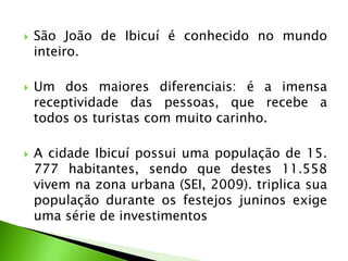  São João de Ibicuí é conhecido no mundo
inteiro.
 Um dos maiores diferenciais: é a imensa
receptividade das pessoas, que recebe a
todos os turistas com muito carinho.
 A cidade Ibicuí possui uma população de 15.
777 habitantes, sendo que destes 11.558
vivem na zona urbana (SEI, 2009). triplica sua
população durante os festejos juninos exige
uma série de investimentos
 