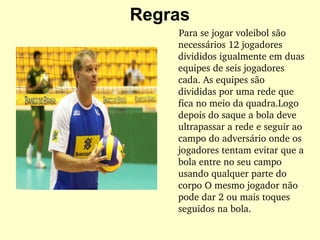 Regras
    Para se jogar voleibol são 
necessários 12 jogadores 
divididos igualmente em duas 
equipes de seis jogadores 
cada. As equipes são 
divididas por uma rede que 
fica no meio da quadra.Logo 
depois do saque a bola deve 
ultrapassar a rede e seguir ao 
campo do adversário onde os 
jogadores tentam evitar que a 
bola entre no seu campo 
usando qualquer parte do 
corpo O mesmo jogador não 
pode dar 2 ou mais toques 
seguidos na bola.
 