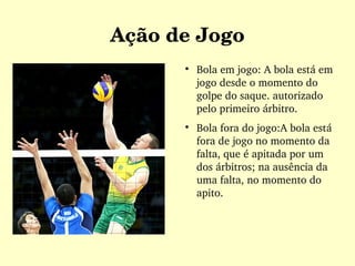 Ação de Jogo

Bola em jogo: A bola está em 
jogo desde o momento do 
golpe do saque. autorizado 
pelo primeiro árbitro.

Bola fora do jogo:A bola está 
fora de jogo no momento da 
falta, que é apitada por um 
dos árbitros; na ausência da 
uma falta, no momento do 
apito.
 