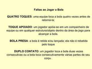 Faltas ao Jogar a Bola
QUATRO TOQUES: uma equipe toca a bola quatro vezes antes de
retorná-la;
TOQUE APOIADO: um jogador apóia-se em um companheiro de
equipe ou em qualquer estrutura/objeto dentro da área de jogo para
alcançar a bola.
BOLA PRESA: a bola é retida e/ou lançada; ela não é rebatida
pelo toque
DUPLO CONTATO: um jogador toca a bola duas vezes
consecutivas ou a bola toca consecutivamente várias partes de seu
corpo .
 