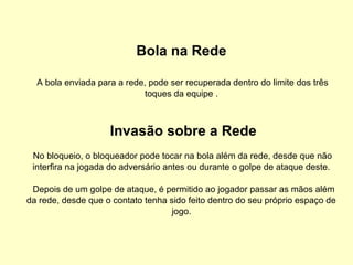 Bola na Rede
A bola enviada para a rede, pode ser recuperada dentro do limite dos três
toques da equipe .
Invasão sobre a Rede
No bloqueio, o bloqueador pode tocar na bola além da rede, desde que não
interfira na jogada do adversário antes ou durante o golpe de ataque deste.
Depois de um golpe de ataque, é permitido ao jogador passar as mãos além
da rede, desde que o contato tenha sido feito dentro do seu próprio espaço de
jogo.
 