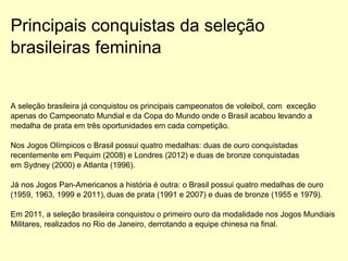 Principais conquistas da seleção
brasileiras feminina
A seleção brasileira já conquistou os principais campeonatos de voleibol, com exceção
apenas do Campeonato Mundial e da Copa do Mundo onde o Brasil acabou levando a
medalha de prata em três oportunidades em cada competição.
Nos Jogos Olímpicos o Brasil possui quatro medalhas: duas de ouro conquistadas
recentemente em Pequim (2008) e Londres (2012) e duas de bronze conquistadas
em Sydney (2000) e Atlanta (1996).
Já nos Jogos Pan-Americanos a história é outra: o Brasil possui quatro medalhas de ouro
(1959, 1963, 1999 e 2011), duas de prata (1991 e 2007) e duas de bronze (1955 e 1979).
Em 2011, a seleção brasileira conquistou o primeiro ouro da modalidade nos Jogos Mundiais
Militares, realizados no Rio de Janeiro, derrotando a equipe chinesa na final.
 