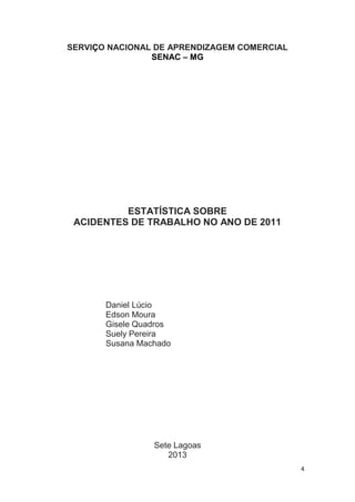 SERVIÇO NACIONAL DE APRENDIZAGEM COMERCIAL
SENAC – MG

ESTATÍSTICA SOBRE
ACIDENTES DE TRABALHO NO ANO DE 2011

Daniel Lúcio
Edson Moura
Gisele Quadros
Suely Pereira
Susana Machado

Sete Lagoas
2013
4

 