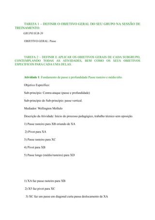 TAREFA 1 – DEFINIR O OBJETIVO GERAL DO SEU GRUPO NA SESSÃO DE
TREINAMENTO.
GRUPO SUB-20
OBJETIVO GERAL: Passe

TAREFA 2 – DEFINIR E APLICAR OS OBJETIVOS GERAIS DE CADA SUBGRUPO,
CONTEMPLANDO TODAS AS ATIVIDADES, BEM COMO OS SEUS OBJETIVOS
ESPECIFICOS PARA CADA UMA DELAS.

Atividade 1: Fundamento de passe e profundidade Passe rasteiro e médio/alto.
Objetivo Específico:
Sub-princípio: Contra-ataque (passe e profundidade)
Sub-princípio do Sub-princípio: passe vertical.
Mediador: Wellington Mollulo
Descrição da Atividade: Início do processo pedagógico, trabalho técnico sem oposição.
1) Passe rasteiro para XB oriundo de XA
2) Pivot para XA
3) Passe rasteiro para XC
4) Pivot para XB
5) Passe longo (médio/rasteiro) para XD

1) XA faz passe rasteiro para XB
2) X5 faz pivot para XC
3) XC faz um passe em diagonal curta passa deslocamento de XA

 