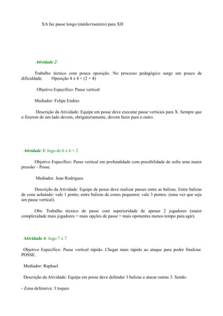XA faz passe longo (médio/rasteiro) para XD

Atividade 2:
Trabalho técnico com pouca oposição. No processo pedagógico surge um pouco de
dificuldade.
Oposição 4 x 4 + (2 + 4)
Objetivo Específico: Passe vertical
Mediador: Felipe Endres
Descrição da Atividade: Equipe em posse deve executar passe verticais para X. Sempre que
o fizerem de um lado devem, obrigatoriamente, devem fazer para o outro.

Atividade 3: Jogo de 6 x 6 + 2
Objetivo Específico: Passe vertical em profundidade com possibilidade de sofre uma maior
pressão – Posse.
Mediador: Jean Rodrigues
Descrição da Atividade: Equipe de posse deve realizar passes entre as balizas. Entre balizas
de cone achatado: vale 1 ponto; entre balizas de cones pequenos: vale 3 pontos. (uma vez que seja
um passe vertical).
Obs: Trabalho técnico de passe com superioridade de apenas 2 jogadores (maior
complexidade mais jogadores = mais opções de passe = mais oponentes menos tempo para agir).

Atividade 4: Jogo 7 x 7
Objetivo Específico: Passe vertical rápido. Chegar mais rápido ao ataque para poder finalizar.
POSSE.
Mediador: Raphael
Descrição da Atividade: Equipe em posse deve defender 3 balizas e atacar outras 3. Sendo:
- Zona defensiva: 3 toques

 