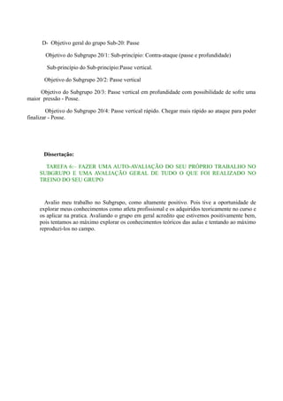 D- Objetivo geral do grupo Sub-20: Passe
Objetivo do Subgrupo 20/1: Sub-princípio: Contra-ataque (passe e profundidade)
Sub-princípio do Sub-princípio:Passe vertical.
Objetivo do Subgrupo 20/2: Passe vertical
Objetivo do Subgrupo 20/3: Passe vertical em profundidade com possibilidade de sofre uma
maior pressão - Posse.
Objetivo do Subgrupo 20/4: Passe vertical rápido. Chegar mais rápido ao ataque para poder
finalizar - Posse.

Dissertação:
TAREFA 6:– FAZER UMA AUTO-AVALIAÇÃO DO SEU PRÓPRIO TRABALHO NO
SUBGRUPO E UMA AVALIAÇÃO GERAL DE TUDO O QUE FOI REALIZADO NO
TREINO DO SEU GRUPO

Avalio meu trabalho no Subgrupo, como altamente positivo. Pois tive a oportunidade de
explorar meus conhecimentos como atleta profissional e os adquiridos teoricamente no curso e
os aplicar na pratica. Avaliando o grupo em geral acredito que estivemos positivamente bem,
pois tentamos ao máximo explorar os conhecimentos teóricos das aulas e tentando ao máximo
reproduzi-los no campo.

 