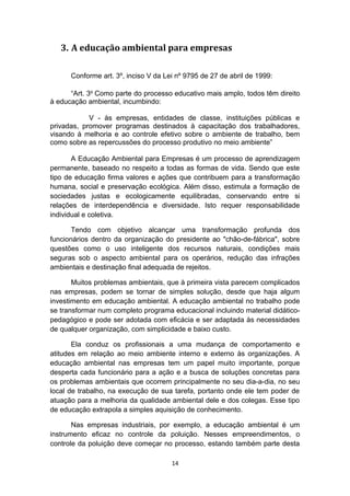 3. A educação ambiental para empresas
Conforme art. 3º, inciso V da Lei nº 9795 de 27 de abril de 1999:
“Art. 3o Como parte do processo educativo mais amplo, todos têm direito
à educação ambiental, incumbindo:
V - às empresas, entidades de classe, instituições públicas e
privadas, promover programas destinados à capacitação dos trabalhadores,
visando à melhoria e ao controle efetivo sobre o ambiente de trabalho, bem
como sobre as repercussões do processo produtivo no meio ambiente”
A Educação Ambiental para Empresas é um processo de aprendizagem
permanente, baseado no respeito a todas as formas de vida. Sendo que este
tipo de educação firma valores e ações que contribuem para a transformação
humana, social e preservação ecológica. Além disso, estimula a formação de
sociedades justas e ecologicamente equilibradas, conservando entre si
relações de interdependência e diversidade. Isto requer responsabilidade
individual e coletiva.
Tendo com objetivo alcançar uma transformação profunda dos
funcionários dentro da organização do presidente ao "chão-de-fábrica", sobre
questões como o uso inteligente dos recursos naturais, condições mais
seguras sob o aspecto ambiental para os operários, redução das infrações
ambientais e destinação final adequada de rejeitos.
Muitos problemas ambientais, que à primeira vista parecem complicados
nas empresas, podem se tornar de simples solução, desde que haja algum
investimento em educação ambiental. A educação ambiental no trabalho pode
se transformar num completo programa educacional incluindo material didáticopedagógico e pode ser adotada com eficácia e ser adaptada às necessidades
de qualquer organização, com simplicidade e baixo custo.
Ela conduz os profissionais a uma mudança de comportamento e
atitudes em relação ao meio ambiente interno e externo às organizações. A
educação ambiental nas empresas tem um papel muito importante, porque
desperta cada funcionário para a ação e a busca de soluções concretas para
os problemas ambientais que ocorrem principalmente no seu dia-a-dia, no seu
local de trabalho, na execução de sua tarefa, portanto onde ele tem poder de
atuação para a melhoria da qualidade ambiental dele e dos colegas. Esse tipo
de educação extrapola a simples aquisição de conhecimento.
Nas empresas industriais, por exemplo, a educação ambiental é um
instrumento eficaz no controle da poluição. Nesses empreendimentos, o
controle da poluição deve começar no processo, estando também parte desta
14

 