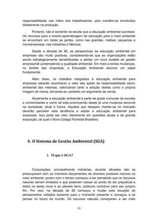 responsabilidade nas mãos dos trabalhadores, pois mantêm-se envolvidos
diretamente na produção.
Portanto, não é somente na escola que a educação ambiental acontece.
Os recursos para o ensino-aprendizagem da educação para o meio ambiente
se encontram em todas as partes, como nas grandes, médias, pequenas e
microempresas; nas indústrias e fábricas.
Desde a década de 90, as perspectivas da educação ambiental em
empresas são muito positivas, considerando-se que as organizações estão
sendo estrategicamente sensibilizadas a adotar um novo modelo de gestão
empresarial contemplando a qualidade ambiental. Em meio a tantas mudanças,
no âmbito das empresas, a Educação Ambiental assume um papel
fundamental.
Além disso, os cidadãos integrados à educação ambiental para
empresas saberão reconhecer o valor das ações de responsabilidade sócioambiental das mesmas, valorizando tanto a adoção destas como a própria
imagem de marca, tornando-se, portanto um argumento de venda.
Atualmente a educação ambiental é parte da grade curricular de escolas
e universidades e como tal está promovendo desde já uma mudança sensível
na sociedade, atual e futura. Aquelas que desejam manter-se no mercado
deverão perceber esta tendência e adotar a educação ambiental para
empresas. Isso pode ser visto claramente em questões atuais e de grande
exposição, tal qual o Novo Código Florestal Brasileiro.

4. O Sistema de Gestão Ambiental (SGA)
i. O que é SGA?

Corporações, principalmente indústrias, durante décadas não se
preocuparam com os inúmeros lançamentos de diversos produtos nocivos no
meio ambiente, porém com o tempo começou a ser percebido que os recursos
naturais seriam limitados e que poderiam cessar ao ponto de ser prejudicial a
todos os seres vivos e ao planeta terra, podendo contribuir para seu próprio
fim. Por isso, na década de 60 começou a mudar esta situação de
pensamentos voltados somente para o momento presente e começou a se
pensar no futuro do mundo. Os recursos naturais começaram a ser mais
15

 