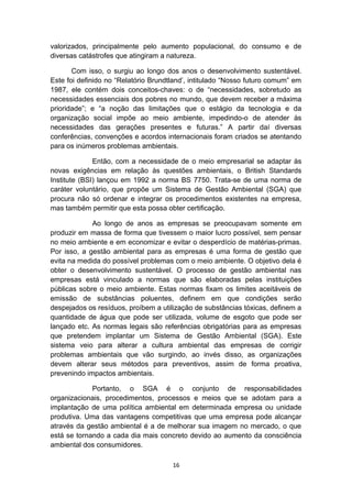 valorizados, principalmente pelo aumento populacional, do consumo e de
diversas catástrofes que atingiram a natureza.
Com isso, o surgiu ao longo dos anos o desenvolvimento sustentável.
Este foi definido no “Relatório Brundtland’, intitulado “Nosso futuro comum” em
1987, ele contém dois conceitos-chaves: o de “necessidades, sobretudo as
necessidades essenciais dos pobres no mundo, que devem receber a máxima
prioridade”; e “a noção das limitações que o estágio da tecnologia e da
organização social impõe ao meio ambiente, impedindo-o de atender às
necessidades das gerações presentes e futuras.” A partir daí diversas
conferências, convenções e acordos internacionais foram criados se atentando
para os inúmeros problemas ambientais.
Então, com a necessidade de o meio empresarial se adaptar às
novas exigências em relação às questões ambientais, o British Standards
Institute (BSI) lançou em 1992 a norma BS 7750. Trata-se de uma norma de
caráter voluntário, que propõe um Sistema de Gestão Ambiental (SGA) que
procura não só ordenar e integrar os procedimentos existentes na empresa,
mas também permitir que esta possa obter certificação.
Ao longo de anos as empresas se preocupavam somente em
produzir em massa de forma que tivessem o maior lucro possível, sem pensar
no meio ambiente e em economizar e evitar o desperdício de matérias-primas.
Por isso, a gestão ambiental para as empresas é uma forma de gestão que
evita na medida do possível problemas com o meio ambiente. O objetivo dela é
obter o desenvolvimento sustentável. O processo de gestão ambiental nas
empresas está vinculado a normas que são elaboradas pelas instituições
públicas sobre o meio ambiente. Estas normas fixam os limites aceitáveis de
emissão de substâncias poluentes, definem em que condições serão
despejados os resíduos, proíbem a utilização de substâncias tóxicas, definem a
quantidade de água que pode ser utilizada, volume de esgoto que pode ser
lançado etc. As normas legais são referências obrigatórias para as empresas
que pretendem implantar um Sistema de Gestão Ambiental (SGA). Este
sistema veio para alterar a cultura ambiental das empresas de corrigir
problemas ambientais que vão surgindo, ao invés disso, as organizações
devem alterar seus métodos para preventivos, assim de forma proativa,
prevenindo impactos ambientais.
Portanto, o SGA é o conjunto de responsabilidades
organizacionais, procedimentos, processos e meios que se adotam para a
implantação de uma política ambiental em determinada empresa ou unidade
produtiva. Uma das vantagens competitivas que uma empresa pode alcançar
através da gestão ambiental é a de melhorar sua imagem no mercado, o que
está se tornando a cada dia mais concreto devido ao aumento da consciência
ambiental dos consumidores.
16

 