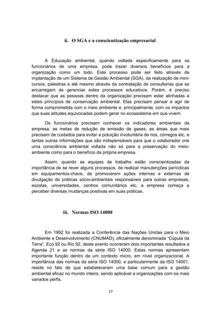 ii. O SGA e a conscientização empresarial

A Educação ambiental, quando voltada especificamente para os
funcionários de uma empresa, pode trazer diversos benefícios para a
organização como um todo. Este processo pode ser feito através da
implantação de um Sistema de Gestão Ambiental (SGA), da realização de minicursos, palestras e até mesmo através da contratação de consultorias que se
encarregam de gerenciar estes processos educativos. Porém, é preciso
destacar que as pessoas dentro da organização precisam estar alinhadas a
estes princípios de conservação ambiental. Elas precisam pensar e agir de
forma comprometida com o meio ambiente e, principalmente, com os impactos
que suas atitudes equivocadas podem gerar no ecossistema em que vivem.
Os funcionários precisam conhecer os indicadores ambientais da
empresa, as metas de redução de emissão de gases, as áreas que mais
precisam de cuidados para evitar a poluição involuntária de rios, córregos etc, e
tantas outras informações que são indispensáveis para que o colaborador crie
uma consciência ambiental voltada não só para a preservação do meioambiente como para o benefício da própria empresa.
Assim, quando as equipes de trabalho estão conscientizadas da
importância de se rever alguns processos, de realizar manutenções períodicas
em equipamentos-chave, de promoverem ações internas e externas de
divulgação de práticas sócio-ambientais responsáveis para outras empresas,
escolas, universidades, centros comunitários etc, a empresa começa a
perceber diversas mudanças positivas em suas práticas.

iii. Normas ISO 14000

Em 1992 foi realizada a Conferência das Nações Unidas para o Meio
Ambiente e Desenvolvimento (CNUMAD), oficialmente denominada “Cúpula da
Terra”, Eco 92 ou Rio 92, deste evento ocorreram dois importantes resultados a
Agenda 21 e as normas da série ISO 14000. Estas normas apresentam
importante função dentro de um contexto micro, em nível organizacional. A
importância das normas da séria ISO 14000, e particularmente da ISO 14001,
reside no fato de que estabeleceram uma base comum para a gestão
ambiental eficaz no mundo inteiro, sendo aplicável a organizações com os mais
variados perfis.
17

 