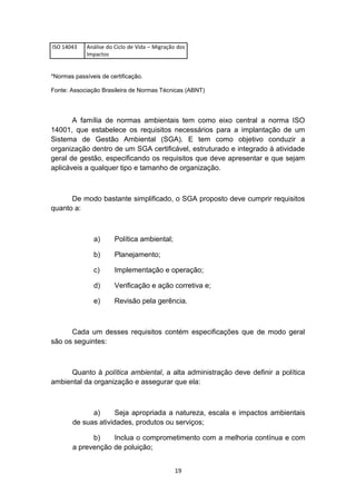 ISO 14043

Análise do Ciclo de Vida – Migração dos
Impactos

*Normas passíveis de certificação.
Fonte: Associação Brasileira de Normas Técnicas (ABNT)

A família de normas ambientais tem como eixo central a norma ISO
14001, que estabelece os requisitos necessários para a implantação de um
Sistema de Gestão Ambiental (SGA). E tem como objetivo conduzir a
organização dentro de um SGA certificável, estruturado e integrado à atividade
geral de gestão, especificando os requisitos que deve apresentar e que sejam
aplicáveis a qualquer tipo e tamanho de organização.

De modo bastante simplificado, o SGA proposto deve cumprir requisitos
quanto a:

a)

Política ambiental;

b)

Planejamento;

c)

Implementação e operação;

d)

Verificação e ação corretiva e;

e)

Revisão pela gerência.

Cada um desses requisitos contém especificações que de modo geral
são os seguintes:

Quanto à política ambiental, a alta administração deve definir a política
ambiental da organização e assegurar que ela:

a)
Seja apropriada a natureza, escala e impactos ambientais
de suas atividades, produtos ou serviços;
b)
Inclua o comprometimento com a melhoria contínua e com
a prevenção de poluição;
19

 