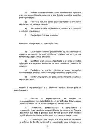 c)
Inclua o comprometimento com o atendimento à legislação
e às normas ambientais aplicáveis e aos demais requisitos subscritos
pela organização;
d)
Forneça a estrutura para o estabelecimento e a revisão dos
objetivos e das metas ambientais;
e)
Seja documentada, implementada, mantida e comunicada
a todos os empregados;
f)

Esteja disponível para o público.

Quanto ao planejamento, a organização deve:

a)
Estabelecer e manter procedimento (s) para identificar os
aspectos ambientais de suas atividades, produtos ou serviços que
tenham impactos no meio ambiente;
b)
Identificar e ter acesso à legislação e a outros requisitos,
aplicáveis aos aspectos ambientais de suas atividades, produtos ou
serviços;
c)
Estabelecer a manter objetivos e metas ambientais
documentados, em cada nível ou função pertinentes à organização;
d)
Manter um programa de gestão ambiental para atingir seus
objetivos e metas.

Quanto à implementação e à operação, deve-se atentar para os
seguintes pontos:

a)
Estrutura
e
responsabilidade:
as
funções,
as
responsabilidades e as autoridades devem ser definidas, documentadas
e comunicadas a fim de facilitar uma gestão ambiental eficaz;
b)
Treinamento,
conscientização
e
competência:
a
organização deve identificar as necessidades de treinamento. Ela deve
determinar que todo o pessoal cujas tarefas possam criar impactos
significativos sobre o meio ambiente receba treinamento apropriado;
c)
Comunicação: com relação aos seus aspectos ambientais
e sistema de Gestão Ambiental, a organização deve estabelecer e
20

 