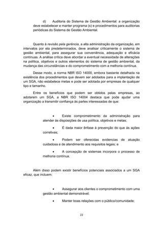 d)
Auditoria do Sistema de Gestão Ambiental: a organização
deve estabelecer e manter programa (s) e procedimentos para auditorias
periódicas do Sistema de Gestão Ambiental.

Quanto à revisão pela gerência, a alta administração da organização, em
intervalos por ela predeterminados, deve analisar criticamente o sistema de
gestão ambiental, para assegurar sua conveniência, adequação e eficácia
contínuas. A análise crítica deve abordar a eventual necessidade de alterações
na política, objetivos e outros elementos do sistema de gestão ambiental, da
mudança das circunstâncias e do comprometimento com a melhoria contínua.
Desse modo, a norma NBR ISO 14000, embora bastante detalhada na
existência dos procedimentos que devem ser adotados para a implantação de
um SGA, não estabelece metas e pode ser adotada por empresas de qualquer
tipo e tamanho.
Entre os benefícios que podem ser obtidos pelas empresas, ao
adotarem um SGA, a NBR ISO 14004 destaca que pode ajudar uma
organização a transmitir confiança às partes interessadas de que:

•
Existe comprometimento da administração para
atender às disposições de usa política, objetivos e metas;
•
corretivas;

É dada maior ênfase à prevenção do que às ações

•
Podem ser oferecidas evidencias de
cuidadosa e de atendimento aos requisitos legais; e

atuação

•
A concepção de sistemas incorpora o processo de
melhoria contínua.

Além disso podem existir benefícios potenciais associados a um SGA
eficaz, que incluem:

•
Assegurar aos clientes o comprometimento com uma
gestão ambiental demonstrável;
•

Manter boas relações com o público/comunidade;

22

 
