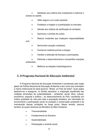 •
Satisfazer aos critérios dos investidores e melhorar o
acesso ao capital;
•

Obter seguro a um custo razoável;

•

Fortalecer a imagem e a participação no mercado;

•

Atender aos critérios de certificação do vendedor;

•

Aprimorar o controle de custos;

•

Reduzir incidentes que impliquem responsabilidade

•

Demonstrar atuação cuidadosa;

•

Conservar matérias-primas e energia;

•

Facilitar a obtenção de licenças e autorizações;

civil;

•
Estimular o desenvolvimento e compartilhar soluções
ambientais;
•

Melhorar as relações indústria/governo.

5. O Programa Nacional de Educação Ambiental
O Programa Nacional de Educação Ambiental é coordenado pelo órgão
gestor da Política Nacional de Educação Ambiental e tem como eixo orientador
a marca institucional do atual governo: "Brasil, um País de todos". Suas ações
destinam-se a assegurar, no âmbito educativo, a integração equilibrada das
múltiplas dimensões da sustentabilidade - ambiental, social, ética, cultural,
econômica, espacial e política - ao desenvolvimento do País, resultando em
melhor qualidade de vida para toda a população brasileira, por intermédio do
envolvimento e participação social na proteção e conservação ambiental e da
manutenção dessas condições ao longo prazo. Nesse sentido, assume
também as quatro diretrizes do Ministério do Meio Ambiente:
•

Transversalidade

•

Fortalecimento do Sisnama

•

Sustentabilidade

•

Participação e controle social
23

 