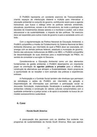 O ProNEA representa um constante exercício de Transversalidade,
criando espaços de interlocução bilateral e múltipla para internalizar a
educação ambiental no conjunto do governo, contribuindo assim para a agenda
transversal, que busca o diálogo entre as políticas setoriais ambientais,
educativas, econômicas, sociais e de infra-estrutura, de modo a participar das
decisões de investimentos desses setores e a monitorar e avaliar, sob a ótica
educacional e da sustentabilidade, o impacto de tais políticas. Tal exercício
deve ser expandido para outros níveis de governo e para a sociedade como um
todo.
Com a regulamentação da Política Nacional de Educação Ambiental, o
ProNEA compartilha a missão de Fortalecimento do Sistema Nacional de Meio
Ambiente (Sisnama), por intermédio do qual a PNEA deve ser executada, em
sinergia com as demais políticas federais, estaduais e municipais de governo.
Dentro das estruturas institucionais do MMA e do MEC, o ProNEA compartilha
da descentralização de suas diretrizes para a implementação da PNEA, no
sentido de consolidar a sua ação no Sisnama.
Considerando-se a Educação Ambiental como um dos elementos
fundamentais da gestão ambiental, o ProNEA desempenha um importante
papel na orientação de agentes públicos e privados para a reflexão e
construção de alternativas que almejem a Sustentabilidade. Assim propicia-se
a oportunidade de se ressaltar o bom exemplo das práticas e experiências
exitosas.
A Participação e o Controle Social também são diretrizes que permeiam
as estratégias e ações do ProNEA, por intermédio da geração e
disponibilização de informações que permitam a participação social na
discussão, formulação, implementação, fiscalização e avaliação das políticas
ambientais voltadas à construção de valores culturais comprometidos com a
qualidade ambiental e a justiça social; e de apoio à sociedade na busca de um
modelo socioeconômico sustentável.

6. Caso
- Honda South America

A preocupação dos japoneses com os detalhes fica evidente nos
programas de sustentabilidade da Honda South America. Mais que apenas
24

 
