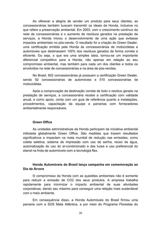 Ao oferecer a alegria de vender um produto para seus clientes, as
concessionárias também buscam transmitir os ideais da Honda, inclusive no
que refere a preservação ambiental. Em 2003, com o crescimento contínuo da
rede de concessionárias e o aumento de resíduos gerados na prestação de
serviços, a Honda iniciou o desenvolvimento de uma ação que evitasse
impactos ambientais no pós-venda. O resultado foi a criação do Green Dealer,
uma certificação emitida pela Honda às concessionárias de motocicletas e
automóveis que destinassem 100% dos resíduos gerados de forma correta e
eficiente. Ou seja, o que era uma simples ideia, tornou-se um importante
diferencial competitivo para a Honda, não apenas em relação ao seu
compromisso ambiental, mas também para cada um dos clientes e todos os
envolvidos na rede de concessionárias e na área de pós-vendas.
No Brasil, 602 concessionárias já possuem a certificação Green Dealer,
sendo 92 concessionárias de automóveis e 510 concessionárias de
motocicletas.
Após a comprovação da destinação correta de todo o resíduo gerado na
prestação de serviços, a concessionária recebe a certificação com validade
anual, e como apoio, conta com um guia de referência quanto a instalações,
procedimentos, capacitação da equipe e parcerias com fornecedores
ambientalmente responsáveis.

Green Office
As unidades administrativas da Honda participam da iniciativa ambiental
intitulada globalmente Green Office. São medidas que trazem resultados
significativos e impactam na meta mundial de redução nas emissões, como
coleta seletiva, sistema de impressão com uso de senha, reúso da água,
automatização do uso do ar-condicionado e das luzes e uso preferencial do
etanol na frota de automóveis com a tecnologia flex.

Honda Automóveis do Brasil lança campanha em comemoração ao
Dia da Árvore
O compromisso da Honda com as questões ambientais não é somente
para reduzir a emissão de CO2 dos seus produtos. A empresa trabalha
rapidamente para minimizar o impacto ambiental de suas atividades
corporativas, dando seu máximo para conseguir uma relação mais sustentável
com o meio ambiente.
Em consequência disso, a Honda Automóveis do Brasil firmou uma
parceria com a SOS Mata Atlântica, e por meio do Programa Florestas do
26

 