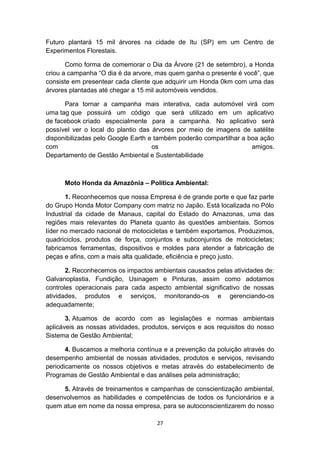 Futuro plantará 15 mil árvores na cidade de Itu (SP) em um Centro de
Experimentos Florestais.
Como forma de comemorar o Dia da Árvore (21 de setembro), a Honda
criou a campanha “O dia é da arvore, mas quem ganha o presente é você”, que
consiste em presentear cada cliente que adquirir um Honda 0km com uma das
árvores plantadas até chegar a 15 mil automóveis vendidos.
Para tornar a campanha mais interativa, cada automóvel virá com
uma tag que possuirá um código que será utilizado em um aplicativo
de facebook criado especialmente para a campanha. No aplicativo será
possível ver o local do plantio das árvores por meio de imagens de satélite
disponibilizadas pelo Google Earth e também poderão compartilhar a boa ação
com
os
amigos.
Departamento de Gestão Ambiental e Sustentabilidade

Moto Honda da Amazônia – Política Ambiental:
1. Reconhecemos que nossa Empresa é de grande porte e que faz parte
do Grupo Honda Motor Company com matriz no Japão. Está localizada no Pólo
Industrial da cidade de Manaus, capital do Estado do Amazonas, uma das
regiões mais relevantes do Planeta quanto às questões ambientais. Somos
líder no mercado nacional de motocicletas e também exportamos. Produzimos,
quadriciclos, produtos de força, conjuntos e subconjuntos de motocicletas;
fabricamos ferramentas, dispositivos e moldes para atender a fabricação de
peças e afins, com a mais alta qualidade, eficiência e preço justo.
2. Reconhecemos os impactos ambientais causados pelas atividades de:
Galvanoplastia, Fundição, Usinagem e Pinturas, assim como adotamos
controles operacionais para cada aspecto ambiental significativo de nossas
atividades, produtos e serviços, monitorando-os e gerenciando-os
adequadamente;
3. Atuamos de acordo com as legislações e normas ambientais
aplicáveis as nossas atividades, produtos, serviços e aos requisitos do nosso
Sistema de Gestão Ambiental;
4. Buscamos a melhoria contínua e a prevenção da poluição através do
desempenho ambiental de nossas atividades, produtos e serviços, revisando
periodicamente os nossos objetivos e metas através do estabelecimento de
Programas de Gestão Ambiental e das análises pela administração;
5. Através de treinamentos e campanhas de conscientização ambiental,
desenvolvemos as habilidades e competências de todos os funcionários e a
quem atue em nome da nossa empresa, para se autoconscientizarem do nosso
27

 