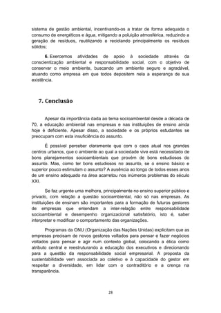 sistema de gestão ambiental, incentivando-os a tratar de forma adequada o
consumo de energéticos e água, mitigando a poluição atmosférica, reduzindo a
geração de resíduos, reutilizando e reciclando principalmente os resíduos
sólidos;
6. Exercemos atividades de apoio à sociedade através da
conscientização ambiental e responsabilidade social, com o objetivo de
conservar o meio ambiente, buscando um ambiente seguro e agradável,
atuando como empresa em que todos depositem nela a esperança de sua
existência.

7. Conclusão
Apesar da importância dada ao tema socioambiental desde a década de
70, a educação ambiental nas empresas e nas instituições de ensino ainda
hoje é deficiente. Apesar disso, a sociedade e os próprios estudantes se
preocupam com esta insuficiência do assunto.
É possível perceber claramente que com o caos atual nos grandes
centros urbanos, que o ambiente ao qual a sociedade vive está necessitado de
bons planejamentos socioambientais que provém de bons estudiosos do
assunto. Mas, como ter bons estudiosos no assunto, se o ensino básico e
superior pouco estimulam o assunto? A ausência ao longo de todos esses anos
de um ensino adequado na área acarretou nos inúmeros problemas do século
XXI.
Se faz urgente uma melhora, principalmente no ensino superior público e
privado, com relação a questão socioambiental, não só nas empresas. As
instituições de ensinam são importantes para a formação de futuros gestores
de empresas que entendam a inter-relação entre responsabilidade
socioambiental e desempenho organizacional satisfatório, isto é, saber
interpretar e modificar o comportamento das organizações.
Programas da ONU (Organização das Nações Unidas) explicitam que as
empresas precisam de novos gestores voltados para pensar e fazer negócios
voltados para pensar e agir num contexto global, colocando a ética como
atributo central e reestruturando a educação dos executivos e direcionando
para a questão da responsabilidade social empresarial. A proposta da
sustentabilidade vem associada ao coletivo e à capacidade do gestor em
respeitar a diversidade, em lidar com o contraditório e a crença na
transparência.

28

 