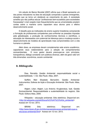 Um estudo do Banco Mundial (2007) afirma que o Brasil apresenta um
dos piores indicadores na área de educação comparado a países emergentes,
situação que se torna um obstáculo ao crescimento do país. A sociedade
acredita que não justifica educar “profissionais bem-sucedidos para sociedades
fracassadas” e tem exigido mais frequentemente que as universidades prestem
contas sobre a maneira como capacitam seus alunos para o efetivo
desenvolvimento social.
O desafio para as instituições de ensino superior brasileiras compreende
a formação de profissionais competentes para enfrentar as pressões impostas
pela globalização, a produção de conhecimentos técnicos e científicos, a
educação de interessados com potencial de liderança para a mudança social e
desenvolvimento de modelos de aprendizado mais comprometidos com a vida
humana e o planeta.
Além disso, as empresas devem complementar este ensino acadêmico,
capacitando seus colaboradores para a adoção de comportamentos
socioambientais.
O novo gestor deverá preocupar-se com princípios,
transparência, diálogo constante com públicos diversos, além de gerar valor em
três dimensões: econômica, social e ambiental.

8. Bibliografia
Dias, Reinaldo. Gestão Ambiental: responsabilidade social e
sustentabilidade. 1. Ed. São Paulo: Atlas, 2007.
Seiffert, Mari Elizabete Bernardini. Gestão Ambiental:
Instrumentos, Esferas de Ação e Educação Ambiental. São Paulo: Atlas,
2007.
Aligleri, Lilian; Aligleri, Luiz Antonio; Kruglianskas, Isak. Gestão
Socioambiental: Responsabilidade e sustentabilidade do negócio. São
Paulo: Editora Atlas, 2009.
Wikipedia – educação ambiental. Sítio eletrônico. Disponível em:
<http://pt.wikipedia.org/wiki/Educa%C3%A7%C3%A3o_ambiental>
Acesso em 12 nov. 2013.
IBRAM.
Sítio
eletrônico.
Disponível
em:
<http://www.ibram.df.gov.br/informacoes/educacao-ambiental/o-que-eeducacao-ambiental.html> Acesso em 12 nov. 2013.

29

 