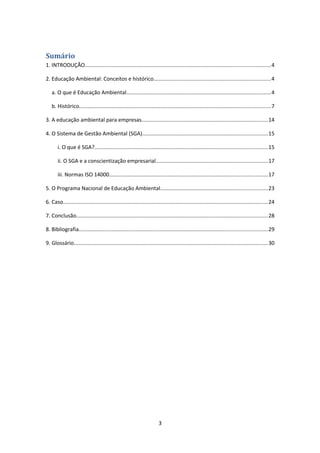 Sumário
1. INTRODUÇÃO...........................................................................................................................4
2. Educação Ambiental: Conceitos e histórico..............................................................................4
a. O que é Educação Ambiental................................................................................................4
b. Histórico...............................................................................................................................7
3. A educação ambiental para empresas....................................................................................14
4. O Sistema de Gestão Ambiental (SGA)...................................................................................15
i. O que é SGA?...................................................................................................................15
ii. O SGA e a conscientização empresarial..........................................................................17
iii. Normas ISO 14000.........................................................................................................17
5. O Programa Nacional de Educação Ambiental.......................................................................23
6. Caso........................................................................................................................................24
7. Conclusão...............................................................................................................................28
8. Bibliografia.............................................................................................................................29
9. Glossário.................................................................................................................................30

3

 