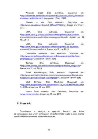 Ambiente
Brasil.
Sítio
eletrônico.
Disponível
em:
<http://ambientes.ambientebrasil.com.br/educacao/educacao_ambiental/
educacao_ambiental.html> Acesso em 12 nov. 2013.
Planalto
–
leis.
Sítio
eletrônico.
Disponível
em:
<http://www.planalto.gov.br/ccivil_03/leis/l9795.htm> Acesso em 12 nov.
2013.
MMA.
Sítio
eletrônico.
Disponível
em:
<http://www.mma.gov.br/educacao-ambiental/politica-de-educacaoambiental/programa-nacional-de-educacao-ambiental> Acesso em 12
nov. 2013.
MMA.
Sítio
eletrônico.
Disponível
em:
<http://www.mma.gov.br/educacao-ambiental/politica-de-educacaoambiental/historico-brasileiro> Acesso em 12 nov. 2013.
Consultoria Ambiental. Sítio eletrônico. Disponível em:
<http://www.consultoriaambiental.com.br/Educacao-Ambiental-ParaEmpresas.asp> Acesso em 12 nov. 2013.
Techoje.
Sítio
eletrônico.
Disponível
em:
<http://www.techoje.com.br/site/techoje/categoria/detalhe_artigo/136>
Acesso em 12 nov. 2013
Sobre Administração. Sítio eletrônico. Disponível em:
<http://www.sobreadministracao.com/como-a-educacao-ambiental-parafuncionarios-pode-beneficiar-sua-empresa/> Acesso em 12 nov. 2013
Istoé
Dinheiro.
Sitio
Eletrônico.
Disponível
em:
<http://www.istoedinheiro.com.br/noticias/85175_AS+50+EMPRESAS+D
O+BEM> Acesso em 17 nov. 2013
Honda South America. Sitio Eletrônico.
<www.honda.com.br> Acesso em 17 nov. 2013

Disponível

em:

9. Glossário
Ecossistema
–
designa
o
conjunto
formado
por
todas
as comunidades que vivem e interagem em determinada região e pelos fatores
abióticos que atuam sobre essas comunidades

30

 